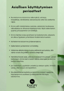 Kakspyn asiallisen käyttäytymisen periaatteet kuvamuodossa: Kunnioitamme toistemme näkemyksiä, valintoja, kotipaikkaa, identiteettiä, kansalaisuutta sekä itse asettamia rajoja. Emme salli minkäänlaista rasistista, seksististä, loukkaavaa, väkivaltaista tai uhkaavaa käyttäytymistä. Myös kaikenlainen syrjintä ja kiusaaminen on kiellettyä. Emme häiritse toisia sanallisesti tai koskettamalla. Jokaisella on oikeus fyysiseen ja henkiseen koskemattomuuteen. Kohtelemme toisiamme yhdenvertaisina. Kaikenlainen julistaminen on kielletty. Vältämme alkoholista ja muista päihteistä puhumista, sillä nämä voivat olla joillekin vaikeita aihepiirejä. Henkilökohtaiset asiat, jotka toiminnassamme jaetaan, jäävät toimintaan. Emme kerro toisten asioita eteenpäin ja olemme luottamuksellisia. Jos mokaillaan, pyydetään anteeksi ja otetaan opiksi. Virheitä sattuu, eikä kukaan ole täydellinen. Noudatamme periaatteita ja toimimme tarpeen vaatiessa. Käyttäydymme asiallisesti ja edellytämme sitä myös toisiltamme.