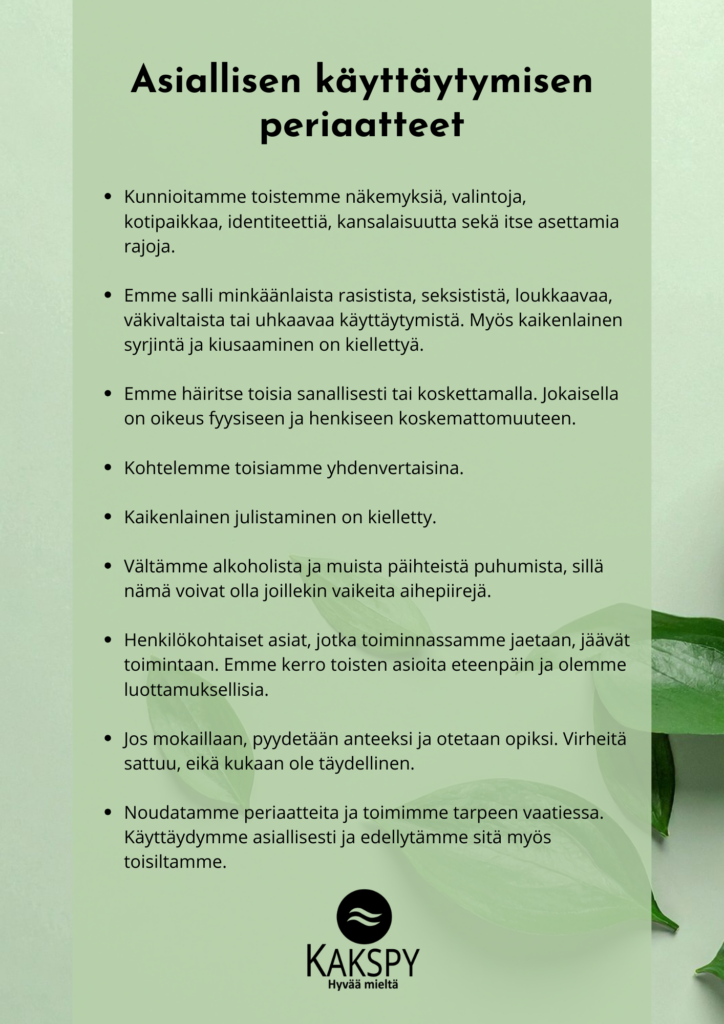 Kakspyn asiallisen käyttäytymisen periaatteet kuvamuodossa: Kunnioitamme toistemme näkemyksiä, valintoja, kotipaikkaa, identiteettiä, kansalaisuutta sekä itse asettamia rajoja. Emme salli minkäänlaista rasistista, seksististä, loukkaavaa, väkivaltaista tai uhkaavaa käyttäytymistä. Myös kaikenlainen syrjintä ja kiusaaminen on kiellettyä. Emme häiritse toisia sanallisesti tai koskettamalla. Jokaisella on oikeus fyysiseen ja henkiseen koskemattomuuteen. Kohtelemme toisiamme yhdenvertaisina. Kaikenlainen julistaminen on kielletty. Vältämme alkoholista ja muista päihteistä puhumista, sillä nämä voivat olla joillekin vaikeita aihepiirejä. Henkilökohtaiset asiat, jotka toiminnassamme jaetaan, jäävät toimintaan. Emme kerro toisten asioita eteenpäin ja olemme luottamuksellisia. Jos mokaillaan, pyydetään anteeksi ja otetaan opiksi. Virheitä sattuu, eikä kukaan ole täydellinen. Noudatamme periaatteita ja toimimme tarpeen vaatiessa. Käyttäydymme asiallisesti ja edellytämme sitä myös toisiltamme.